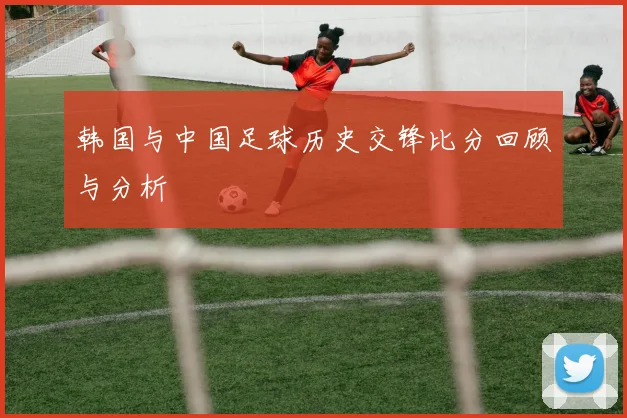 韩国与中国足球历史交锋比分回顾与分析