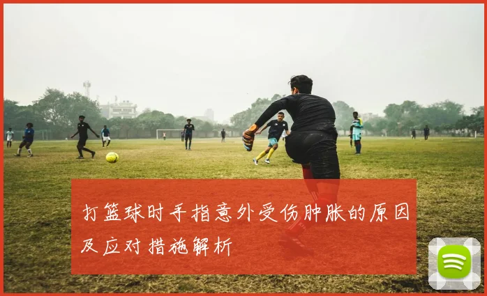 打篮球时手指意外受伤肿胀的原因及应对措施解析